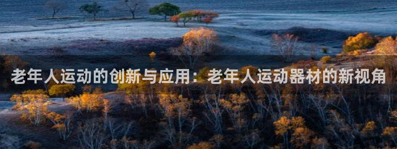 凯捷体育招商电话号码查询:老年人运动的创新与应用:老年人运动